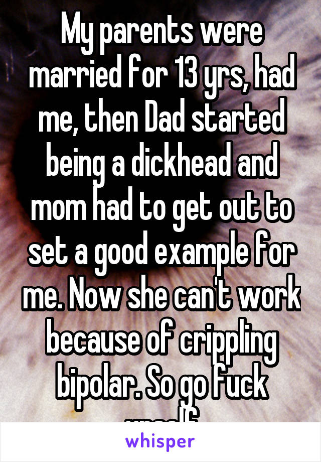 My parents were married for 13 yrs, had me, then Dad started being a dickhead and mom had to get out to set a good example for me. Now she can't work because of crippling bipolar. So go fuck urself