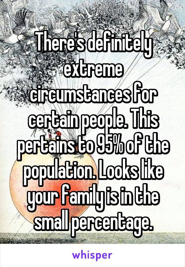 There's definitely extreme circumstances for certain people. This pertains to 95% of the population. Looks like your family is in the small percentage.