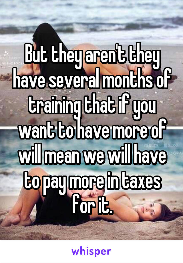 But they aren't they have several months of training that if you want to have more of will mean we will have to pay more in taxes for it.