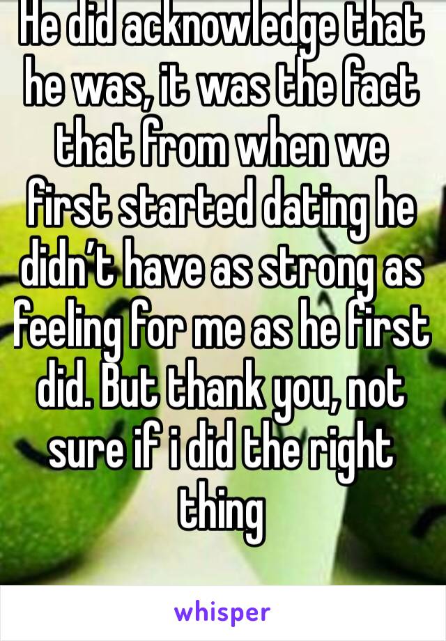 He did acknowledge that he was, it was the fact that from when we first started dating he didn’t have as strong as feeling for me as he first did. But thank you, not sure if i did the right thing