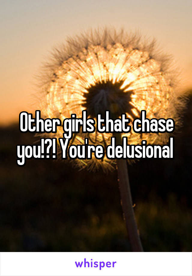 Other girls that chase you!?! You're delusional 