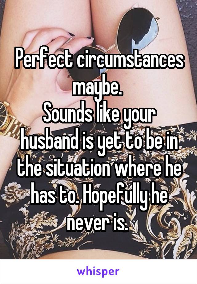 Perfect circumstances maybe. 
Sounds like your husband is yet to be in the situation where he has to. Hopefully he never is. 