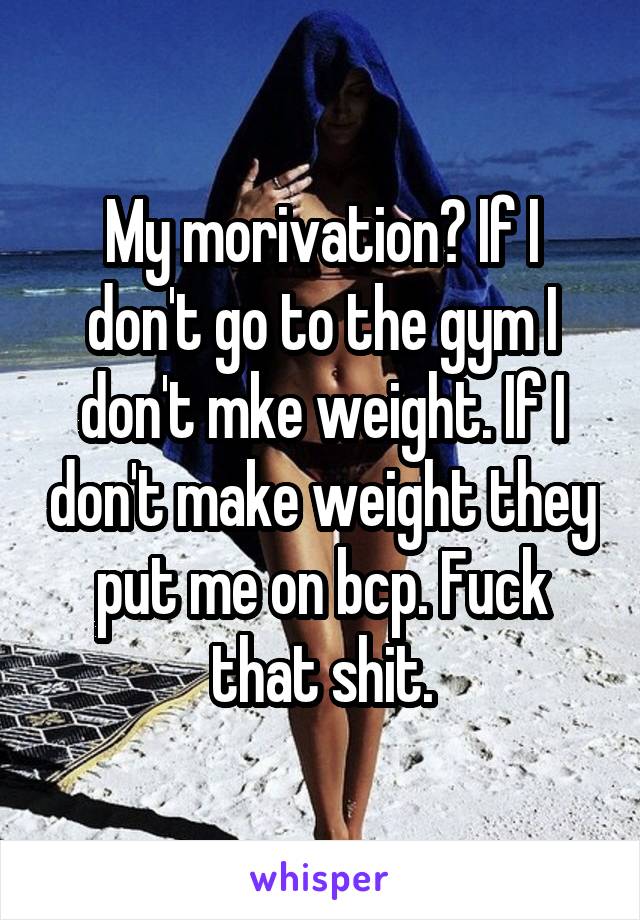 My morivation? If I don't go to the gym I don't mke weight. If I don't make weight they put me on bcp. Fuck that shit.