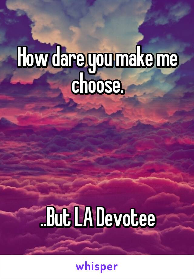How dare you make me choose.




..But LA Devotee