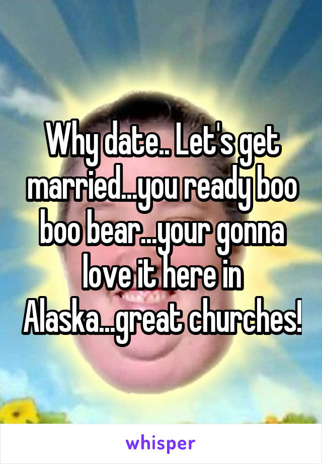 Why date.. Let's get married...you ready boo boo bear...your gonna love it here in Alaska...great churches!