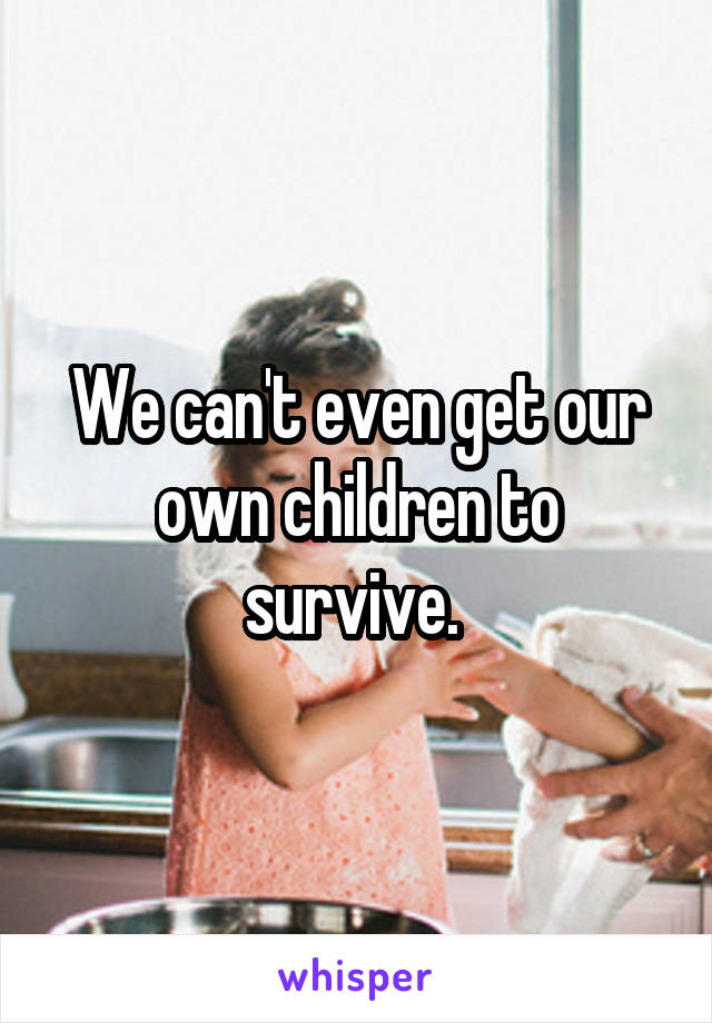 We can't even get our own children to survive. 