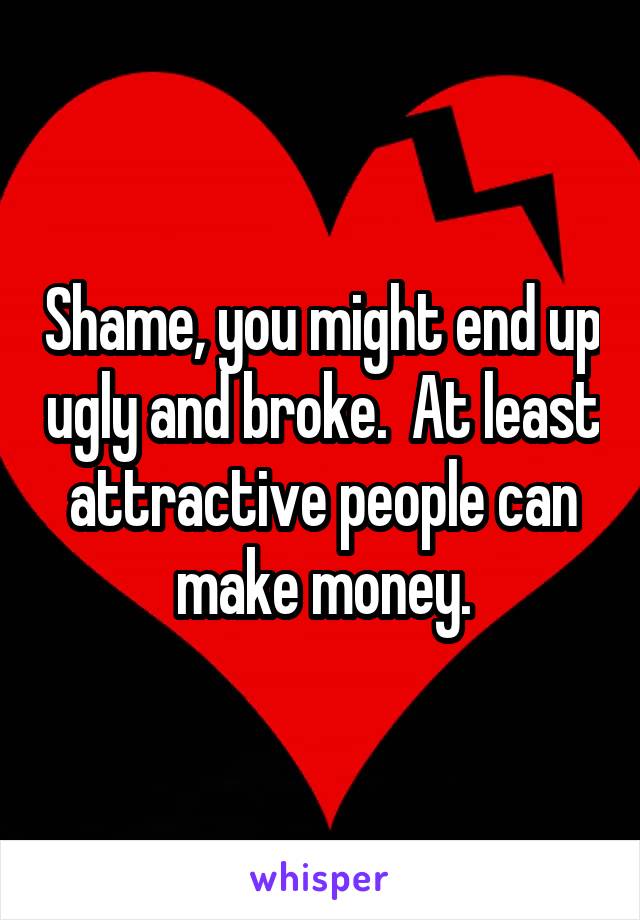 Shame, you might end up ugly and broke.  At least attractive people can make money.