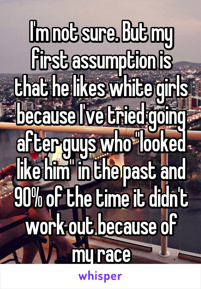 I'm not sure. But my first assumption is that he likes white girls because I've tried going after guys who "looked like him" in the past and 90% of the time it didn't work out because of my race
