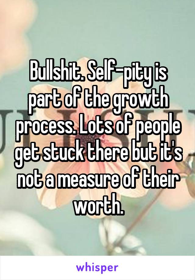 Bullshit. Self-pity is part of the growth process. Lots of people get stuck there but it's not a measure of their worth.