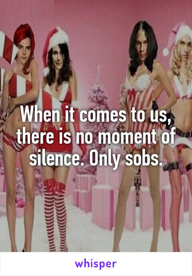 When it comes to us, there is no moment of silence. Only sobs.