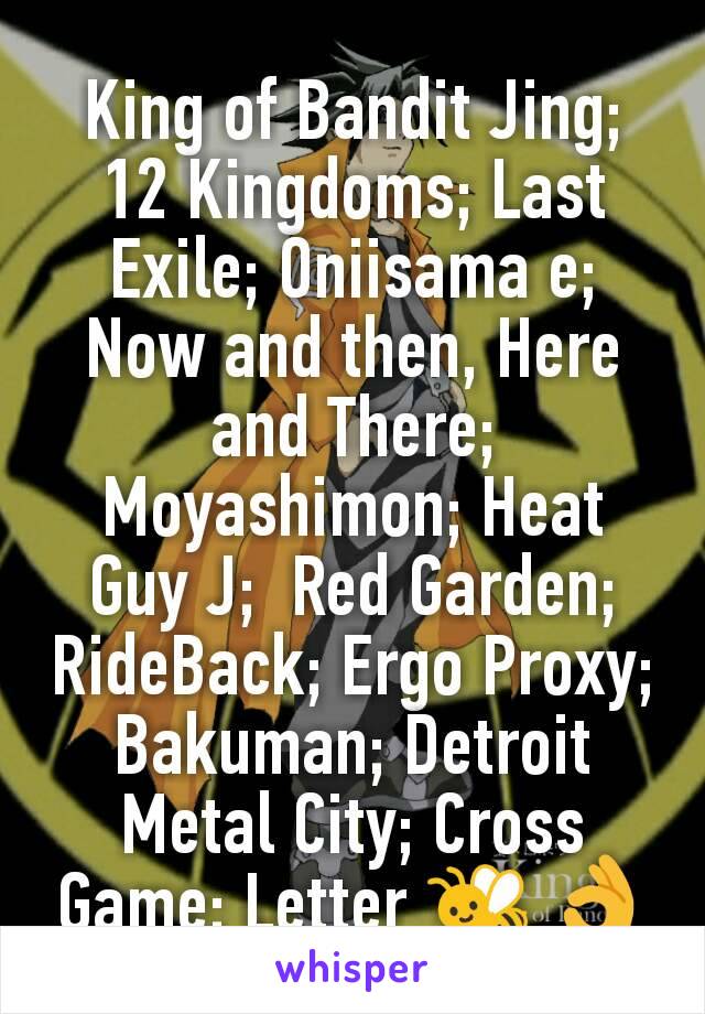 King of Bandit Jing; 12 Kingdoms; Last Exile; Oniisama e; Now and then, Here and There; Moyashimon; Heat Guy J;  Red Garden; RideBack; Ergo Proxy; Bakuman; Detroit Metal City; Cross Game; Letter 🐝 👌