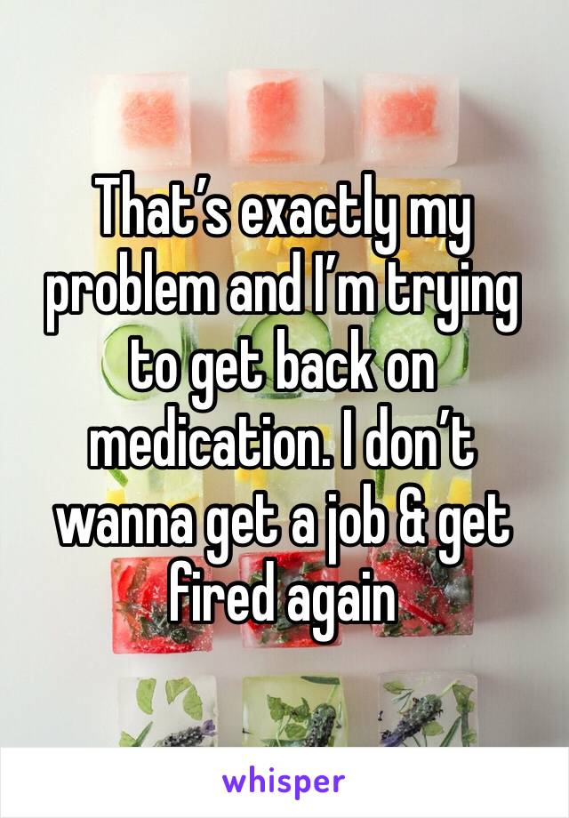 That’s exactly my problem and I’m trying to get back on medication. I don’t wanna get a job & get fired again 