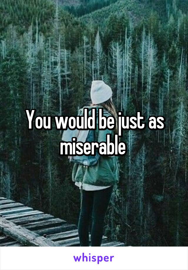 You would be just as miserable 