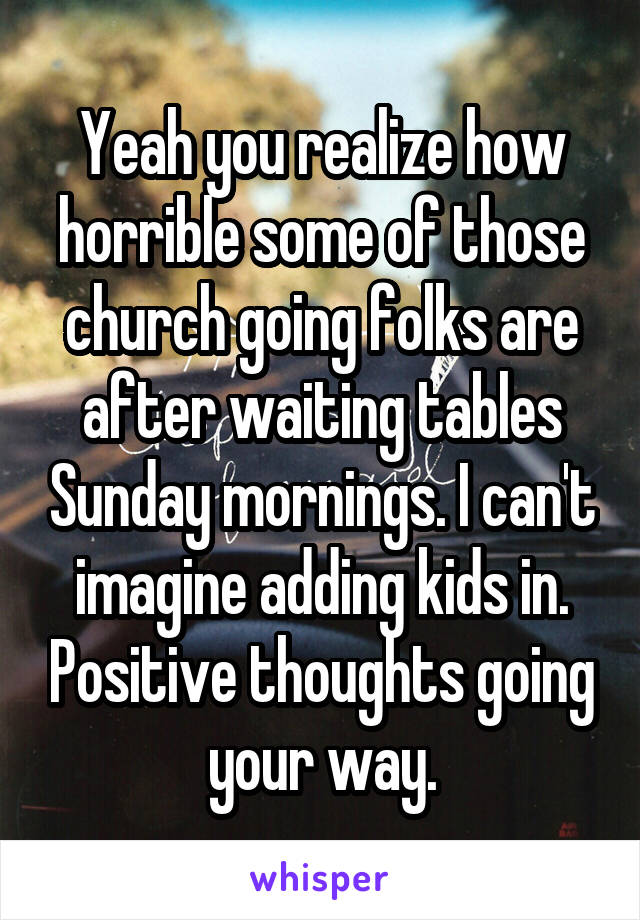 Yeah you realize how horrible some of those church going folks are after waiting tables Sunday mornings. I can't imagine adding kids in. Positive thoughts going your way.