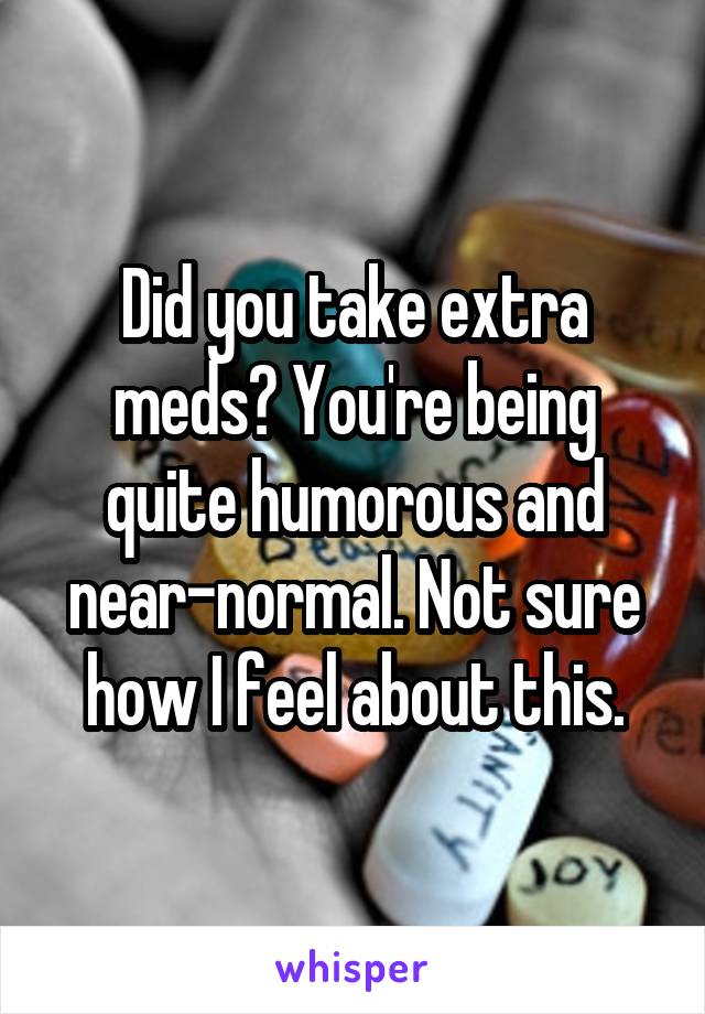 Did you take extra meds? You're being quite humorous and near-normal. Not sure how I feel about this.