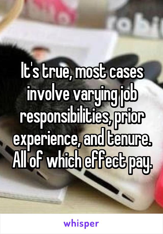 It's true, most cases involve varying job responsibilities, prior experience, and tenure. All of which effect pay.