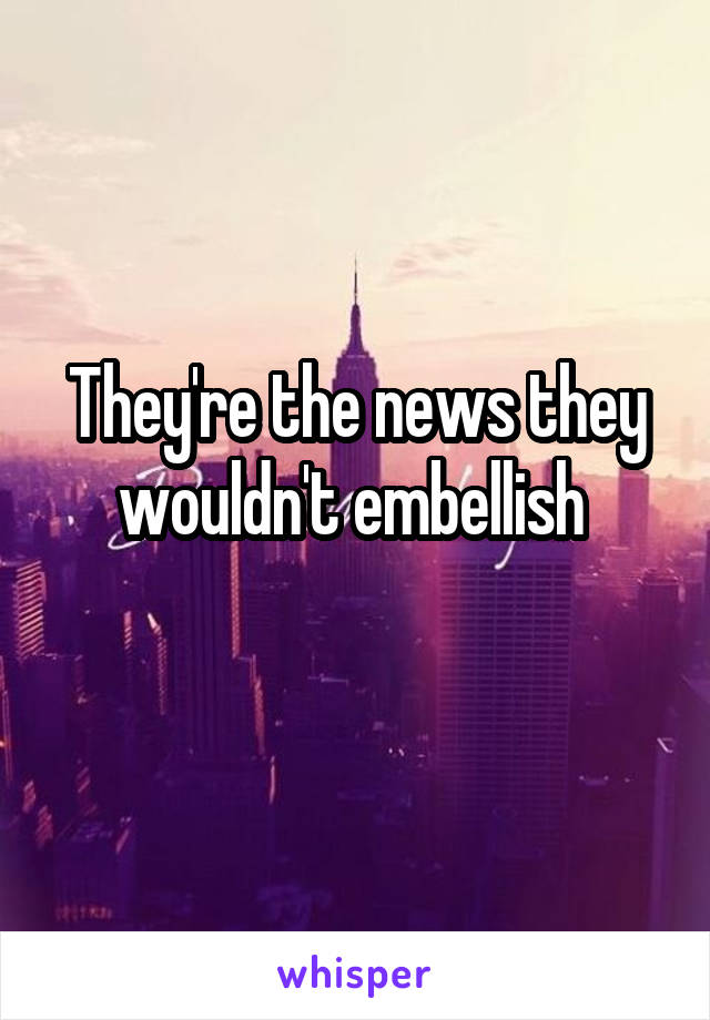 They're the news they wouldn't embellish 
