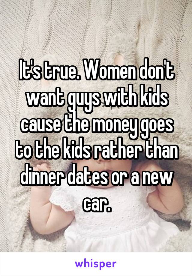 It's true. Women don't want guys with kids cause the money goes to the kids rather than dinner dates or a new car.