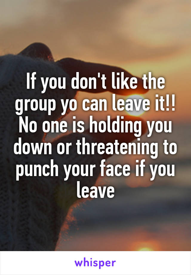 If you don't like the group yo can leave it!!
No one is holding you down or threatening to punch your face if you leave