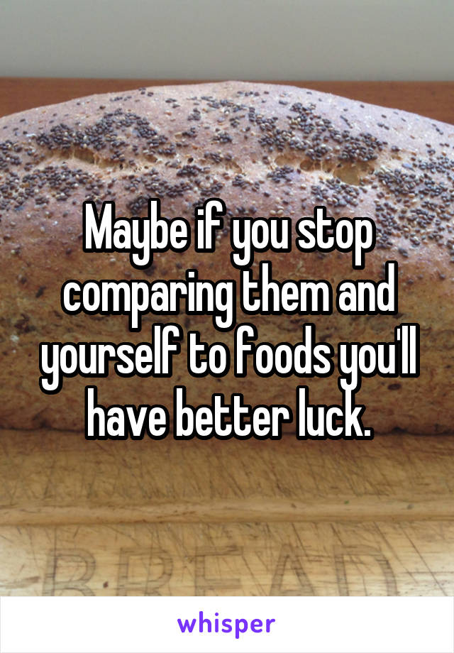 Maybe if you stop comparing them and yourself to foods you'll have better luck.