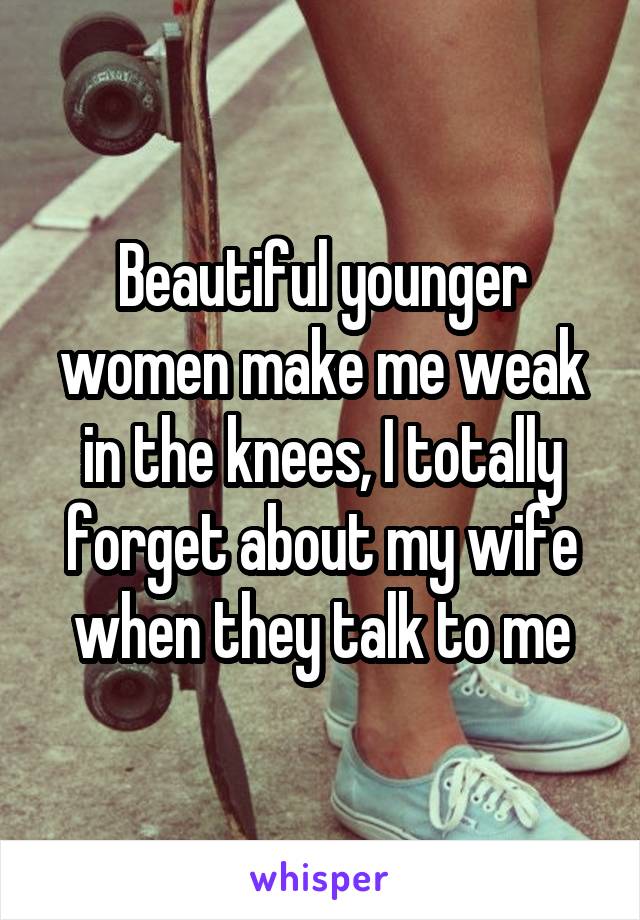 Beautiful younger women make me weak in the knees, I totally forget about my wife when they talk to me