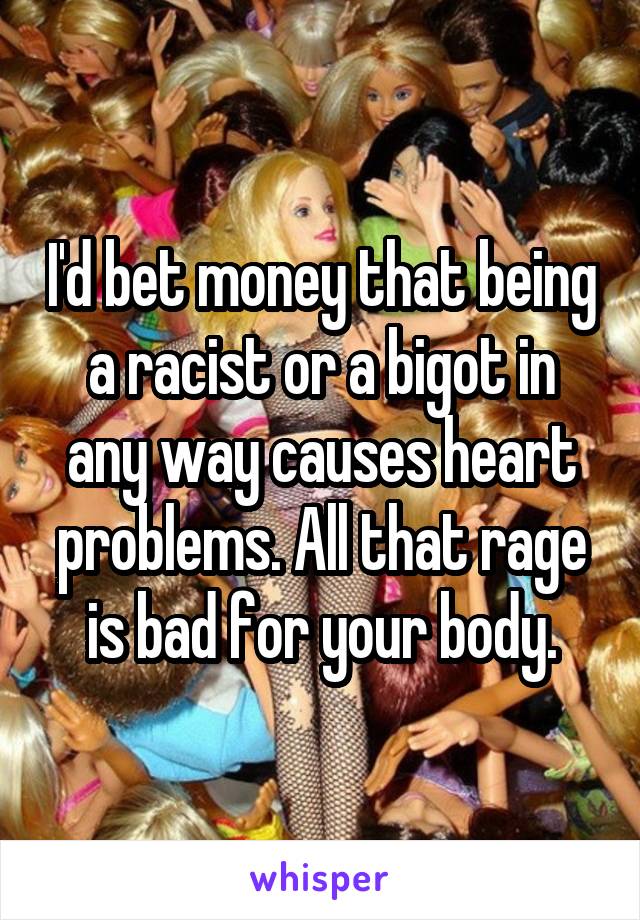 I'd bet money that being a racist or a bigot in any way causes heart problems. All that rage is bad for your body.