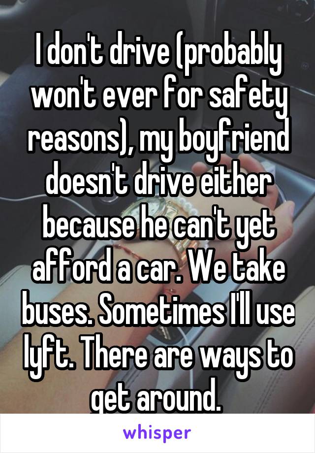 I don't drive (probably won't ever for safety reasons), my boyfriend doesn't drive either because he can't yet afford a car. We take buses. Sometimes I'll use lyft. There are ways to get around. 