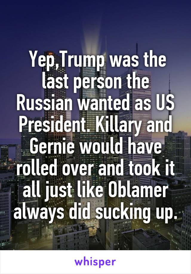 Yep,Trump was the last person the Russian wanted as US President. Killary and Gernie would have rolled over and took it all just like Oblamer always did sucking up.