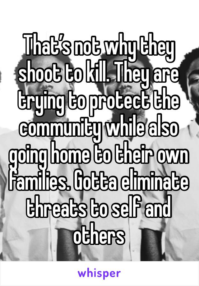 That’s not why they shoot to kill. They are trying to protect the community while also going home to their own families. Gotta eliminate threats to self and others 
