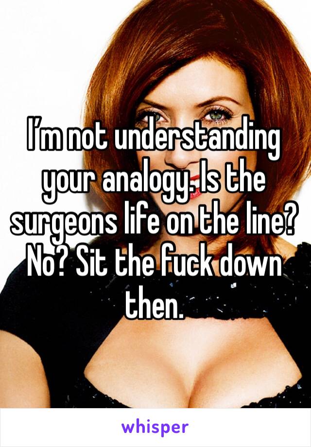 I’m not understanding your analogy. Is the surgeons life on the line? No? Sit the fuck down then. 
