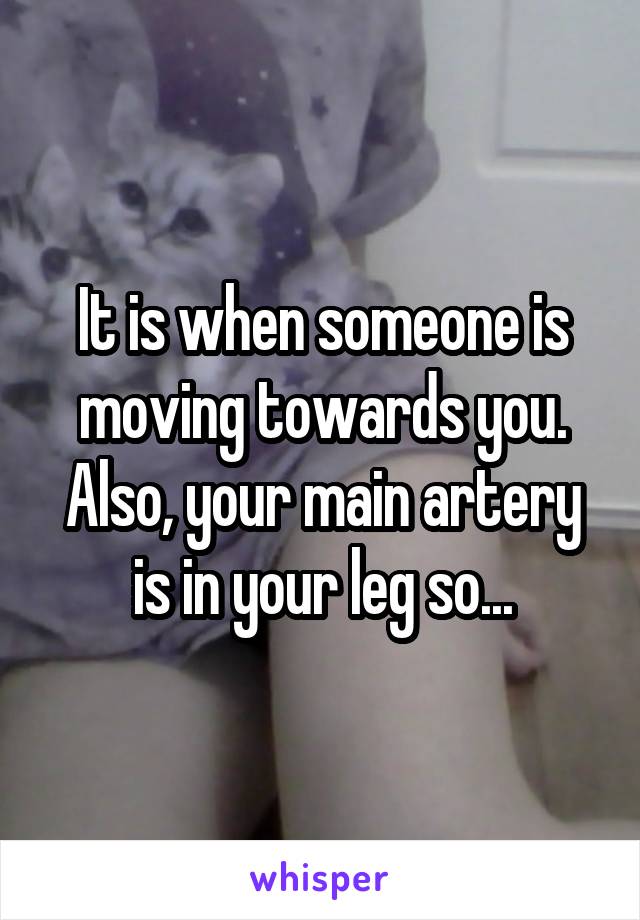 It is when someone is moving towards you. Also, your main artery is in your leg so...