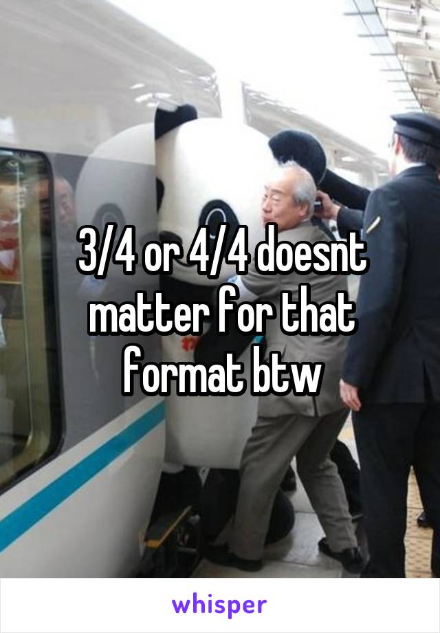 3/4 or 4/4 doesnt matter for that format btw