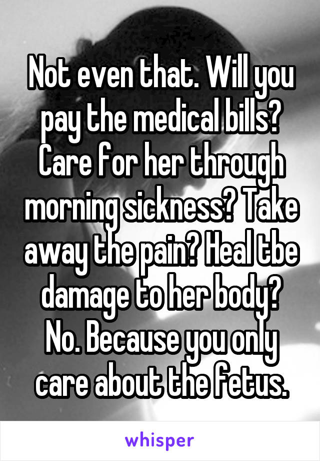 Not even that. Will you pay the medical bills? Care for her through morning sickness? Take away the pain? Heal tbe damage to her body? No. Because you only care about the fetus.