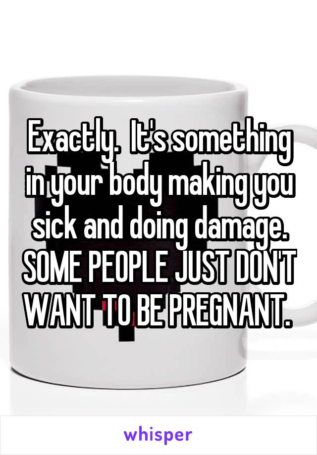 Exactly.  It's something in your body making you sick and doing damage. SOME PEOPLE JUST DON'T WANT TO BE PREGNANT. 
