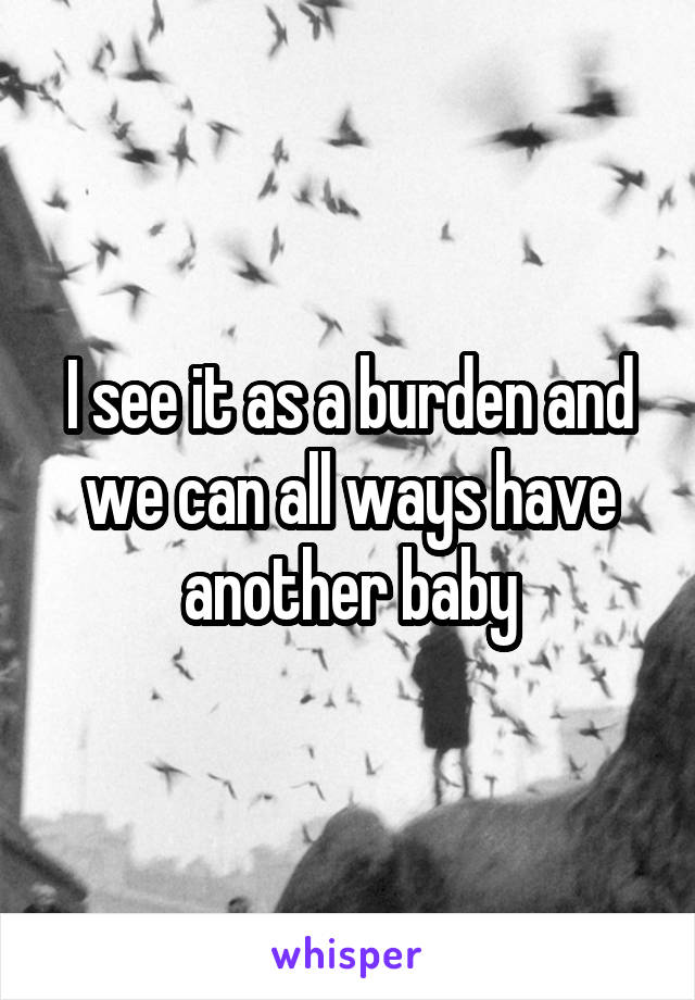 I see it as a burden and we can all ways have another baby