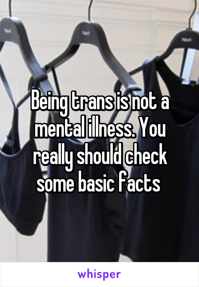 Being trans is not a mental illness. You really should check some basic facts 