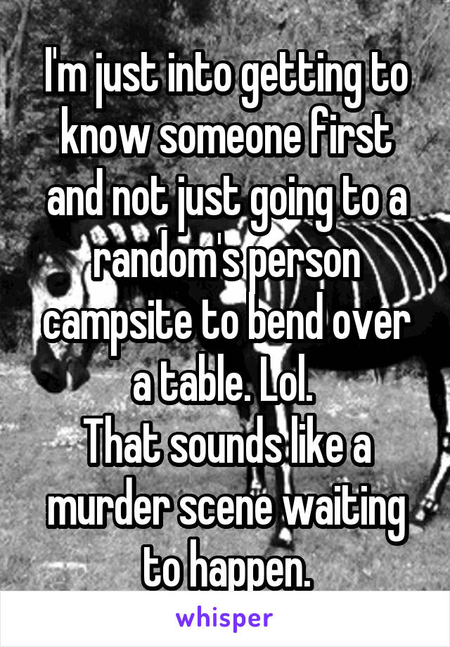 I'm just into getting to know someone first and not just going to a random's person campsite to bend over a table. Lol. 
That sounds like a murder scene waiting to happen.