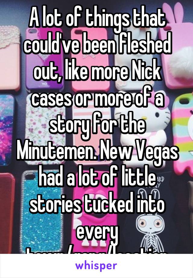 A lot of things that could've been fleshed out, like more Nick cases or more of a story for the Minutemen. New Vegas had a lot of little stories tucked into every town/gang/location