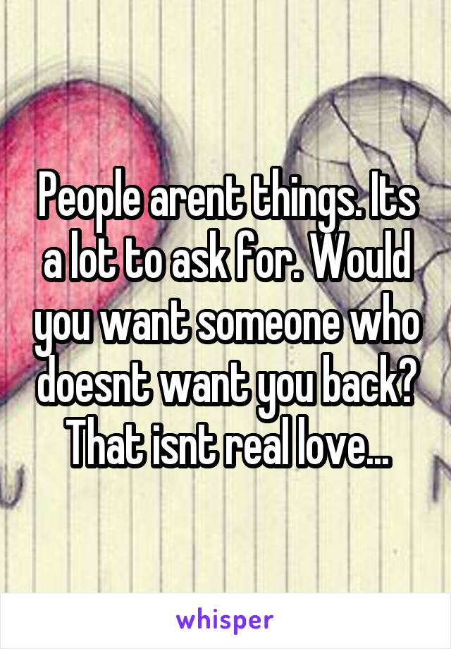 People arent things. Its a lot to ask for. Would you want someone who doesnt want you back? That isnt real love...