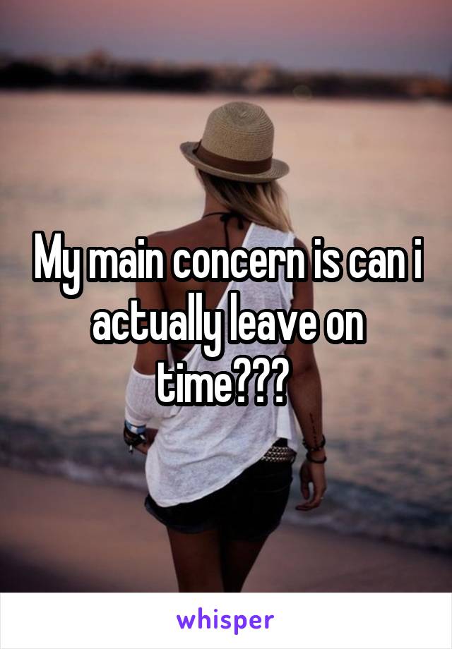My main concern is can i actually leave on time??? 