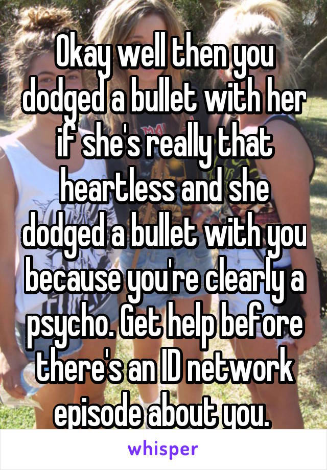 Okay well then you dodged a bullet with her if she's really that heartless and she dodged a bullet with you because you're clearly a psycho. Get help before there's an ID network episode about you. 