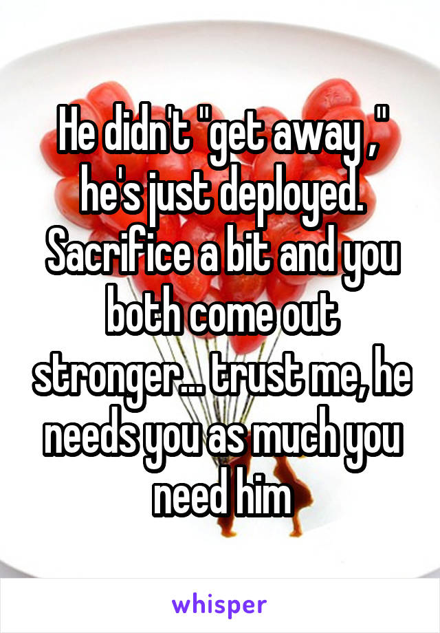 He didn't "get away ," he's just deployed. Sacrifice a bit and you both come out stronger... trust me, he needs you as much you need him
