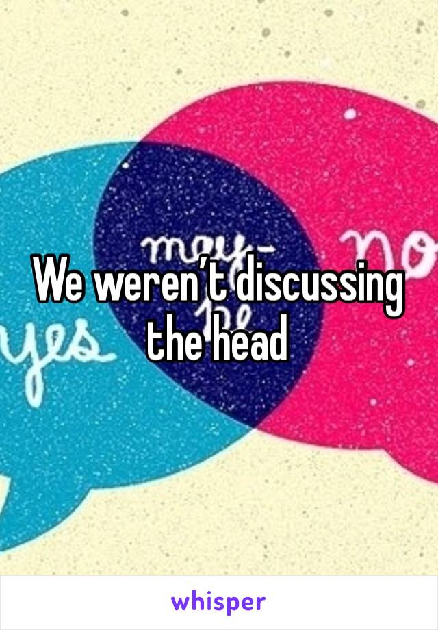We weren’t discussing the head 