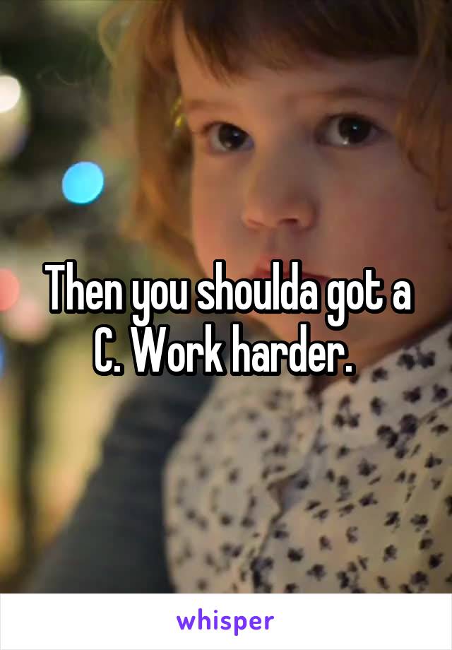 Then you shoulda got a C. Work harder. 