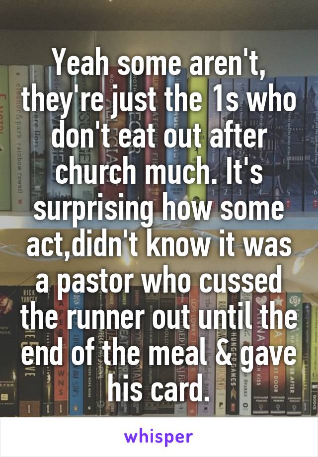 Yeah some aren't, they're just the 1s who don't eat out after church much. It's surprising how some act,didn't know it was a pastor who cussed the runner out until the end of the meal & gave his card.