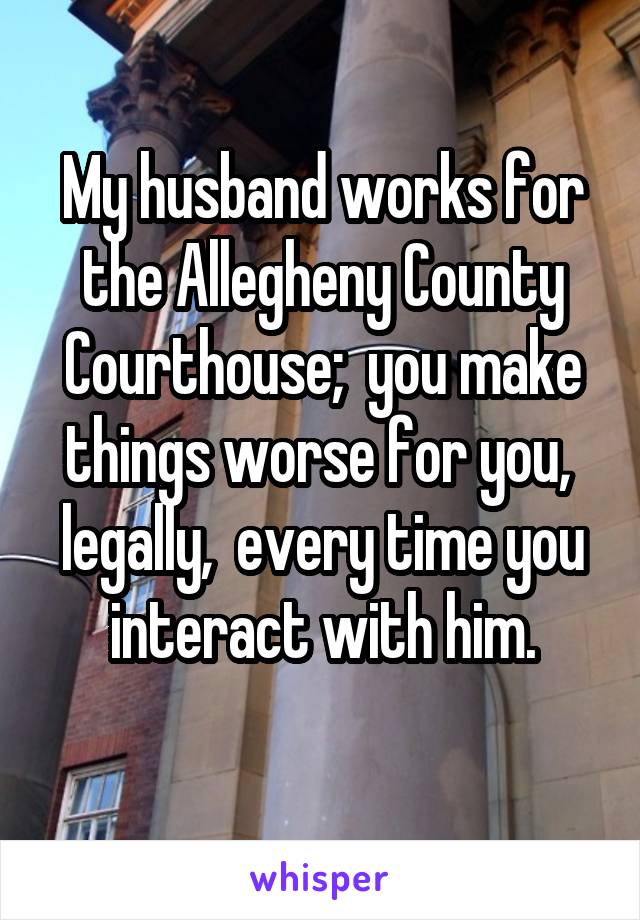 My husband works for the Allegheny County Courthouse;  you make things worse for you,  legally,  every time you interact with him.
