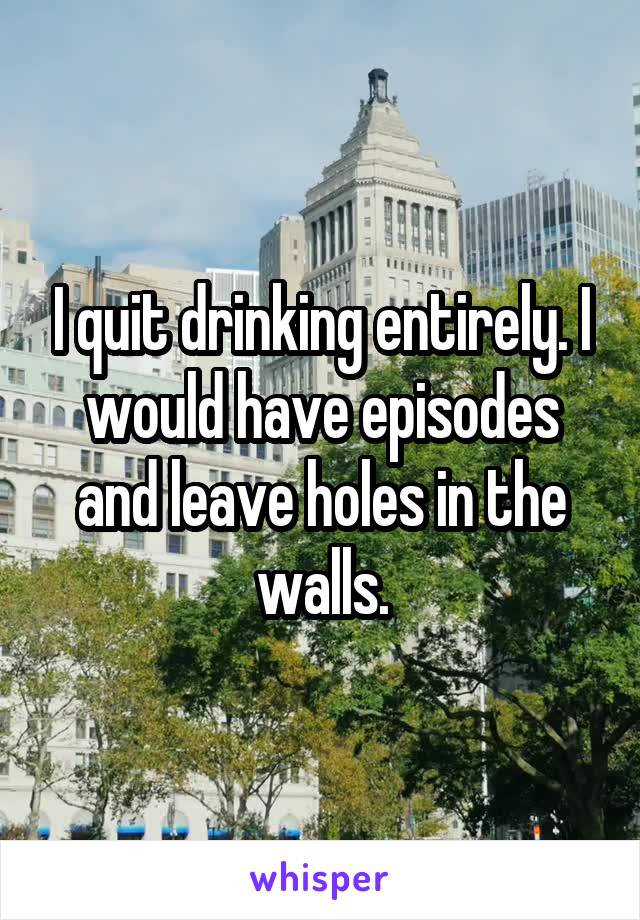 I quit drinking entirely. I would have episodes and leave holes in the walls.