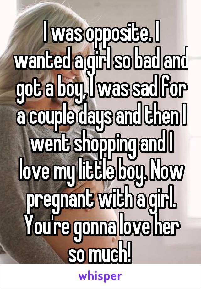 I was opposite. I wanted a girl so bad and got a boy, I was sad for a couple days and then I went shopping and I love my little boy. Now pregnant with a girl. You're gonna love her so much! 