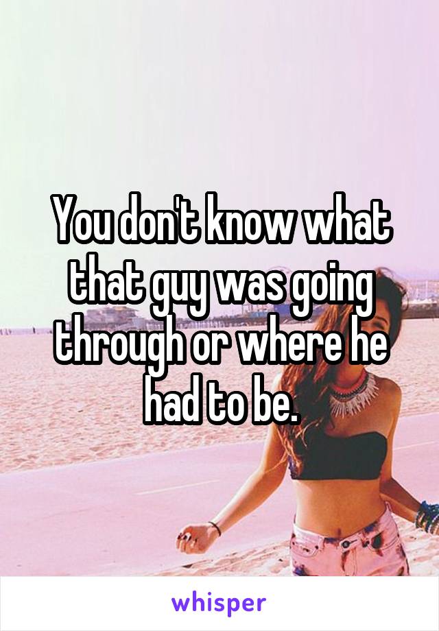 You don't know what that guy was going through or where he had to be.