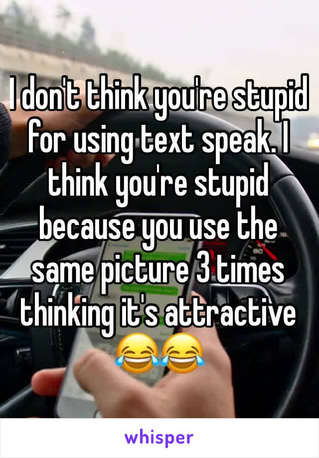 I don't think you're stupid for using text speak. I think you're stupid because you use the same picture 3 times thinking it's attractive 😂😂